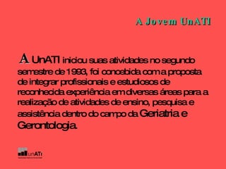 A   UnATI  iniciou suas atividades no segundo semestre de 1993, foi concebida com a proposta de integrar profissionais e estudiosos de reconhecida experiência em diversas áreas para a realização de atividades de ensino, pesquisa e assistência dentro do campo da  Geriatria e Gerontologia .   A Jovem UnATI 