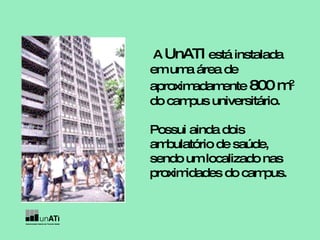 A  UnATI  está instalada em uma área de aproximadamente  800 m 2  do campus universitário. Possui ainda dois ambulatório de saúde, sendo um localizado nas proximidades do campus. 