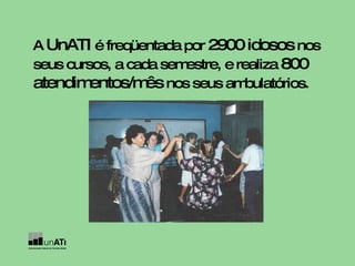 A  UnATI  é freqüentada por  2900 idosos  nos seus cursos, a cada semestre, e realiza  800 atendimentos/mês  nos seus ambulatórios.   