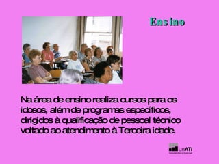 Na área de ensino realiza cursos para os idosos, além de programas específicos, dirigidos à qualificação de pessoal técnico voltado ao atendimento à Terceira idade. Ensino 