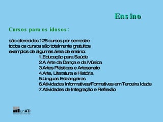 Ensino Cursos para os idosos: são oferecidos 125 cursos por semestre  todos os cursos são totalmente gratuitos exemplos de algumas área de ensino: 1.Educação para Saúde  2.A Arte da Dança e da Música  3.Artes Plásticas e Artesanato  4.Arte, Literatura e História  5.Línguas Estrangeiras  6.Atividades Informativas/Formativas em Terceira Idade  7.Atividades de Integração e Reflexão  