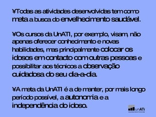 •  Todas as atividades desenvolvidas tem como  meta  a busca do  envelhecimento saudável . •  Os cursos da UnATI, por exemplo, visam, não apenas oferecer conhecimento e novas habilidades, mas principalmente  colocar os idosos em contacto com outras pessoas  e possibilitar aos técnicos a  observação cuidadosa do seu dia-a-dia . •  A meta da UnATI é a de manter, por mais longo período possível, a  autonomia  e a  independência do idoso. 