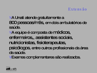 Extensão   •   A Unati atende gratuitamente a  800 pessoas/mês,  em dois ambulatórios de saúde. •   A equipe é composta de  médicos, enfermeiros,, assistentes sociais, nutricionistas, fisioterapeutas, psicólogos , entre outros profissionais da área da saúde. •   Exames complementares são realizados. 