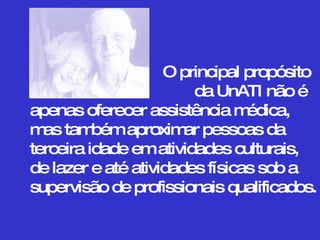 O principal propósito   da UnATI não é apenas oferecer assistência médica,  mas também aproximar pessoas da terceira idade em atividades culturais,  de lazer e até atividades físicas sob a supervisão de profissionais qualificados.  
