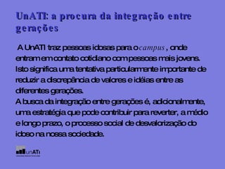 A UnATI traz pessoas idosas para o  campus , onde entram em contato cotidiano com pessoas mais jovens. Isto significa uma tentativa particularmente importante de reduzir a discrepância de valores e idéias entre as diferentes gerações. A busca da integração entre gerações é, adicionalmente, uma estratégia que pode contribuir para reverter, a médio e longo prazo, o processo social de desvalorização do idoso na nossa sociedade. UnATI: a procura da integração entre   gerações 