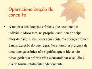 A maioria das doenças crônicas que acometem o indivíduo idoso tem, na própria idade, seu principal fator de risco. Envelhecer sem nenhuma doença crônica é mais exceção do que regra. No entanto, a presença de uma doença crônica não significa que o idoso não possa gerir sua própria vida e encaminhar o seu dia-a-dia de forma totalmente independente.   Operacionalização do conceito 