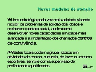•  Uma estratégia cada vez mais adotada visando reduzir os problemas de solidão dos idosos e melhorar o contato social, assim como desenvolver novas capacidades em idade mais avançada é a implantação dos chamados  centros de convivência .  •  Estes locais podem agrupar idosos em atividades de ensino, culturais, de lazer ou mesmo esportivas, sempre com a supervisão de profissionais qualificados.  Novos modelos de atenção 