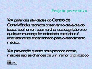Projeto preventivo •  A partir das atividades do  Centro de Convivência , técnicos observam o dia-a-dia do idoso, seu humor, sua marcha, sua cognição e se qualquer mudança for detectada este idoso é imediatamente encaminhado para o atendimento médico. •  A prevenção quanto mais precoce ocorre, maiores são as chances de um melhor prognóstico 