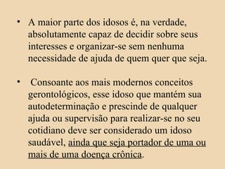 A maior parte dos idosos é, na verdade, absolutamente capaz de decidir sobre seus interesses e organizar-se sem nenhuma necessidade de ajuda de quem quer que seja. Consoante aos mais modernos conceitos gerontológicos, esse idoso que mantém sua autodeterminação e prescinde de qualquer ajuda ou supervisão para realizar-se no seu cotidiano deve ser considerado um idoso saudável,  ainda que seja portador de uma ou mais de uma doença crônica . 