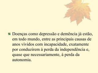 Doenças como depressão e demência já estão, em todo mundo, entre as principais causas de anos vividos com incapacidade, exatamente por conduzirem à perda da independência e, quase que necessariamente, à perda da autonomia.  