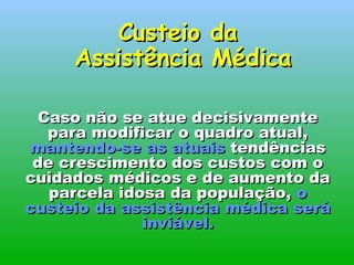 Caso não se atue decisivamente para modificar o quadro atual,  mantendo-se as atuais  tendências de crescimento dos custos com o cuidados médicos e de aumento da parcela idosa da população,  o custeio da assistência médica será inviável. Custeio da  Assistência Médica 