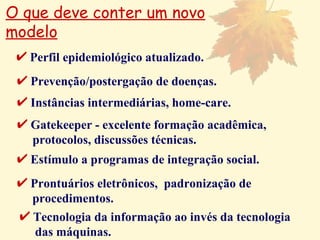 O que deve conter um novo modelo Perfil epidemiológico atualizado. Prevenção/postergação de doenças. Instâncias intermediárias, home-care. Gatekeeper - excelente formação acadêmica,  protocolos, discussões técnicas. Estímulo a programas de integração social. Prontuários eletrônicos,  padronização de  procedimentos. Tecnologia da informação ao invés da tecnologia  das máquinas. 