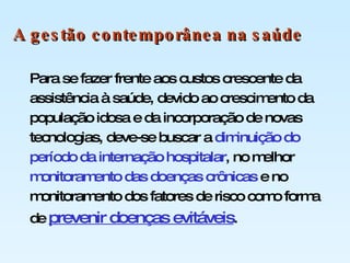 Para se fazer frente aos custos crescente da assistência à saúde, devido ao crescimento da população idosa e da incorporação de novas tecnologias, deve-se buscar a  diminuição do período da internação hospitalar , no melhor  monitoramento das doenças crônicas  e no monitoramento dos fatores de risco como forma de  prevenir doenças evitáveis . A gestão contemporânea na saúde 