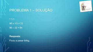 PROBLEMA 1 – SOLUÇÃO
• 1.1
96 x 1/3 = 32
96 – 32 = 64
Resposta:
Ficou a pesar 64kg.
 