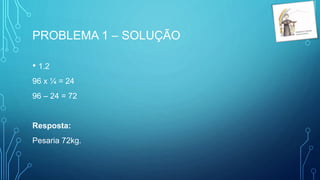 PROBLEMA 1 – SOLUÇÃO
• 1.2
96 x ¼ = 24
96 – 24 = 72
Resposta:
Pesaria 72kg.
 