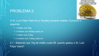 PROBLEMA 2
O Sr. Luís Filipe Vieira foi a Tondela comprar melões. Comprou o
seguinte:
• 1 melão com 5hg
• 2 melões com 85dag cada um
• 1 melão com 3,5kg
• 2 melões com 1dakg cada um
2.1 - Sabendo que 1kg de melão custa 5€, quanto gastou o Sr. Luís
Filipe Vieira?
 