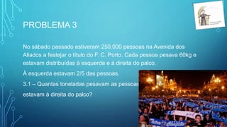 PROBLEMA 3
No sábado passado estiveram 250.000 pessoas na Avenida dos
Aliados a festejar o título do F. C. Porto. Cada pessoa pesava 60kg e
estavam distribuídas à esquerda e à direita do palco.
À esquerda estavam 2/5 das pessoas.
3.1 – Quantas toneladas pesavam as pessoas que
estavam à direita do palco?
 