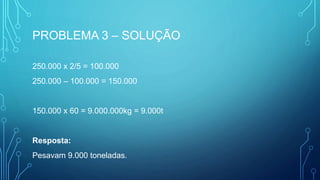 PROBLEMA 3 – SOLUÇÃO
250.000 x 2/5 = 100.000
250.000 – 100.000 = 150.000
150.000 x 60 = 9.000.000kg = 9.000t
Resposta:
Pesavam 9.000 toneladas.
 