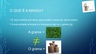 O QUE É A MASSA?
• É uma medida que serve para avaliar o peso de vários corpos
• A sua unidade principal é o kilograma (kg) ou o grama (g)
A grama =
O grama =
 