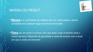 •Massa é a quantidade de matéria que um corpo possui, sendo
constante em qualquer lugar da terra ou fora dela
•Peso de um corpo é a força com que esse corpo é atraído para o
centro da terra. Depende da gravidade e varia de acordo com o local
em que o corpo se encontra
MASSA OU PESO?
 