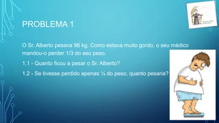PROBLEMA 1
O Sr. Alberto pesava 96 kg. Como estava muito gordo, o seu médico
mandou-o perder 1/3 do seu peso.
1.1 - Quanto ficou a pesar o Sr. Alberto?
1.2 - Se tivesse perdido apenas ¼ do peso, quanto pesaria?
 