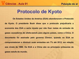 Ciências . Aula 01 Protocolo de Kyoto Poluição do ar Os Estados Unidos da América (EUA) abandonaram o Protocolo de Kyoto. O presidente Bush disse que o protocolo prejudicaria a economia dos EUA e seria injusto por não fixar metas de emissão de gases causadores do efeito-estufa para alguns países, como a China. O documento foi assinado pelo governo Clinton, quando os EUA se comprometeram a diminuir suas emissões em 7% até 2012, em relação aos níveis de 1990. Os EUA e a China são os principais emissores de gases estufa do mundo. 