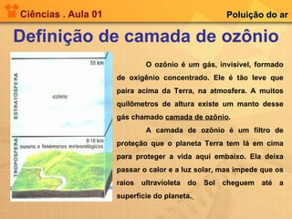 Ciências . Aula 01 Definição de camada de ozônio Poluição do ar O ozônio é um gás, invisível, formado de oxigênio concentrado. Ele é tão leve que paira acima da Terra, na atmosfera. A muitos quilômetros de altura existe um manto desse gás chamado  camada de ozônio .  A camada de ozônio é um filtro de proteção que o planeta Terra tem lá em cima para proteger a vida aqui embaixo. Ela deixa passar o calor e a luz solar, mas impede que os raios ultravioleta do Sol cheguem até a superfície do planeta.   