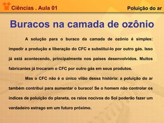 Ciências . Aula 01 Buracos na camada de ozônio Poluição do ar A solução para o buraco da camada de ozônio é simples: impedir a produção e liberação do CFC e substituí-lo por outro gás. Isso já está acontecendo, principalmente nos países desenvolvidos. Muitos fabricantes já trocaram o CFC por outro gás em seus produtos.  Mas o CFC não é o único vilão dessa história: a poluição do ar também contribui para aumentar o buraco! Se o homem não controlar os índices de poluição do planeta, os raios nocivos do Sol poderão fazer um verdadeiro estrago em um futuro próximo. 