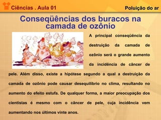 Ciências . Aula 01 Conseqüências dos buracos na camada de ozônio Poluição do ar A principal conseqüência da  destruição da camada de  ozônio será o grande aumento  da incidência de câncer de pele. Além disso, existe a hipótese segundo a qual a destruição da camada de ozônio pode causar desequilíbrio no clima, resultando no aumento do efeito estufa. De qualquer forma, a maior preocupação dos cientistas é mesmo com o câncer de pele, cuja incidência vem aumentando nos últimos vinte anos. 