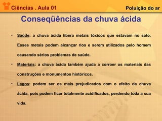 Ciências . Aula 01 Conseqüências da chuva ácida Poluição do ar Saúde : a chuva ácida libera metais tóxicos que estavam no solo. Esses metais podem alcançar rios e serem utilizados pelo homem causando sérios problemas de saúde. Materiais : a chuva ácida também ajuda a corroer os materiais das construções e monumentos históricos. Lagos : podem ser os mais prejudicados com o efeito da chuva ácida, pois podem ficar totalmente acidificados, perdendo toda a sua vida. 