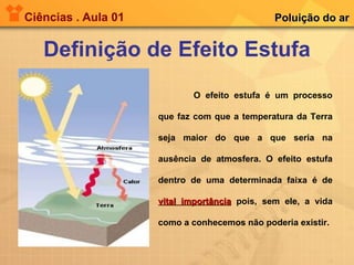 Ciências . Aula 01 Definição de Efeito Estufa Poluição do ar O efeito estufa é um processo que faz com que a temperatura da Terra seja maior do que a que seria na ausência de atmosfera. O efeito estufa dentro de uma determinada faixa é de  vital importância  pois, sem ele, a vida como a conhecemos não poderia existir.   