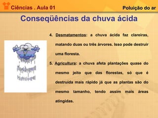Ciências . Aula 01 Conseqüências da chuva ácida Poluição do ar 4.  Desmatamentos : a chuva ácida faz clareiras, matando duas ou três árvores. Isso pode destruir uma floresta. 5.  Agricultura : a chuva afeta plantações quase do mesmo jeito que das florestas, só que é destruída mais rápido já que as plantas são do mesmo tamanho, tendo assim mais áreas atingidas. 