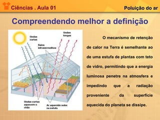 Ciências . Aula 01 Compreendendo melhor a definição Poluição do ar O mecanismo de retenção de calor na Terra é semelhante ao de uma estufa de plantas com teto de vidro, permitindo que a energia luminosa penetre na atmosfera e impedindo que a radiação proveniente da superfície aquecida do planeta se dissipe.   