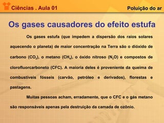 Ciências . Aula 01 Os gases causadores do efeito estufa Poluição do ar Os gases estufa (que impedem a dispersão dos raios solares aquecendo o planeta) de maior concentração na Terra são o dióxido de carbono (CO 2 ), o metano (CH 4 ), o óxido nitroso (N 2 O) e compostos de clorofluorcarboneto (CFC). A maioria deles é proveniente da queima de combustíveis fósseis (carvão, petróleo e derivados), florestas e pastagens. Muitas pessoas acham, erradamente, que o CFC e o gás metano são responsáveis apenas pela destruição da camada de ozônio. 