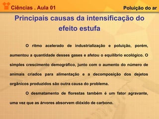 Ciências . Aula 01 Principais causas da intensificação do efeito estufa Poluição do ar O ritmo acelerado de industrialização e poluição, porém, aumentou a quantidade desses gases e afetou o equilíbrio ecológico. O simples crescimento demográfico, junto com o aumento do número de animais criados para alimentação e a decomposição dos dejetos orgânicos produzidos são outra causa do problema. O desmatamento de florestas também é um fator agravante, uma vez que as árvores absorvem dióxido de carbono. 