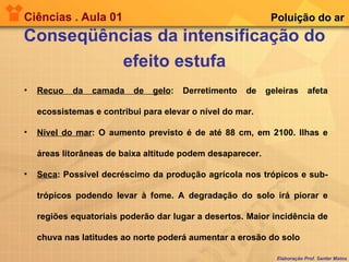 Ciências . Aula 01 Conseqüências da intensificação do efeito estufa Elaboração Prof. Santer Matos Poluição do ar Recuo da camada de gelo : Derretimento de geleiras afeta ecossistemas e contribui para elevar o nível do mar. Nível do mar : O aumento previsto é de até 88 cm, em 2100. Ilhas e áreas litorâneas de baixa altitude podem desaparecer.  Seca : Possível decréscimo da produção agrícola nos trópicos e sub-trópicos podendo levar à fome. A degradação do solo irá piorar e regiões equatoriais poderão dar lugar a desertos. Maior incidência de chuva nas latitudes ao norte poderá aumentar a erosão do solo 