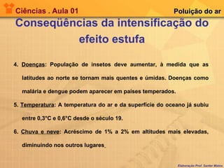 Ciências . Aula 01 Conseqüências da intensificação do efeito estufa Elaboração Prof. Santer Matos Poluição do ar 4.  Doenças : População de insetos deve aumentar, à medida que as latitudes ao norte se tornam mais quentes e úmidas. Doenças como malária e dengue podem aparecer em países temperados. 5.  Temperatura : A temperatura do ar e da superfície do oceano já subiu entre 0,3°C e 0,6°C desde o século 19.  6.  Chuva e neve : Acréscimo de 1% a 2% em altitudes mais elevadas, diminuindo nos outros lugares   