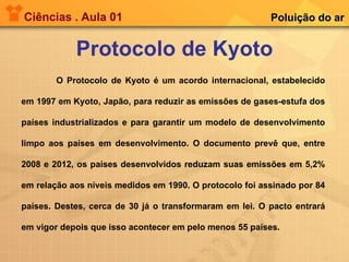 Ciências . Aula 01 Protocolo de Kyoto Poluição do ar O Protocolo de Kyoto é um acordo internacional, estabelecido em 1997 em Kyoto, Japão, para reduzir as emissões de gases-estufa dos países industrializados e para garantir um modelo de desenvolvimento limpo aos países em desenvolvimento. O documento prevê que, entre 2008 e 2012, os países desenvolvidos reduzam suas emissões em 5,2% em relação aos níveis medidos em 1990. O protocolo foi assinado por 84 países. Destes, cerca de 30 já o transformaram em lei. O pacto entrará em vigor depois que isso acontecer em pelo menos 55 países. 