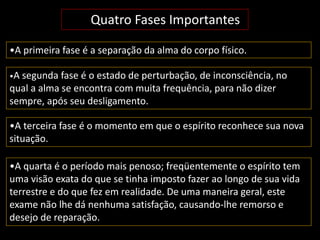 Quatro Fases Importantes 
•A primeira fase é a separação da alma do corpo físico. 
•A segunda fase é o estado de perturbação, de inconsciência, no 
qual a alma se encontra com muita frequência, para não dizer 
sempre, após seu desligamento. 
•A terceira fase é o momento em que o espírito reconhece sua nova 
situação. 
•A quarta é o período mais penoso; freqüentemente o espírito tem 
uma visão exata do que se tinha imposto fazer ao longo de sua vida 
terrestre e do que fez em realidade. De uma maneira geral, este 
exame não lhe dá nenhuma satisfação, causando-lhe remorso e 
desejo de reparação. 
 