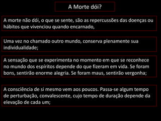 A Morte dói? 
A morte não dói, o que se sente, são as repercussões das doenças ou 
hábitos que vivenciou quando encarnado, 
Uma vez no chamado outro mundo, conserva plenamente sua 
individualidade; 
A sensação que se experimenta no momento em que se reconhece 
no mundo dos espíritos depende do que fizeram em vida. Se foram 
bons, sentirão enorme alegria. Se foram maus, sentirão vergonha; 
A consciência de si mesmo vem aos poucos. Passa-se algum tempo 
de perturbação, convalescente, cujo tempo de duração depende da 
elevação de cada um; 
 
