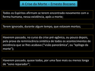 A Crise da Morte – Ernesto Bozzano 
Todos os Espíritos afirmam se terem encontrado novamente com a 
forma humana, nessa existência, após a morte; 
Terem ignorado, durante algum tempo, que estavam mortos; 
Haverem passado, no curso da crise pré-agônica, ou pouco depois, 
pela prova da reminiscência sintética de todos os acontecimentos de 
existência que se lhes acabava (“visão panorâmica”, ou “epílogo da 
morte”); 
Haverem passado, quase todos, por uma fase mais ou menos longa 
de “sono reparador”; 
 