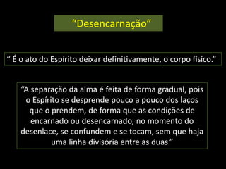 “Desencarnação” 
“ É o ato do Espírito deixar definitivamente, o corpo físico.” 
“A separação da alma é feita de forma gradual, pois 
o Espírito se desprende pouco a pouco dos laços 
que o prendem, de forma que as condições de 
encarnado ou desencarnado, no momento do 
desenlace, se confundem e se tocam, sem que haja 
uma linha divisória entre as duas.” 
 