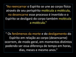 “Ao reencarnar o Espírito se une ao corpo físico 
através de seu perispírito molécula a molécula, 
no desencarne esse processo é invertido e o 
Espírito se desligará do corpo também molécula 
a molécula.” 
“ Os fenômenos da morte e do desligamento do 
Espírito em relação ao corpo (desencarne) 
ocorrem, de modo geral, em momentos distintos 
podendo ser essa diferença de tempo em horas, 
dias, meses e mesmo anos.” 
 