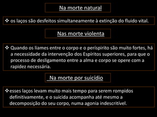 Na morte natural 
 os laços são desfeitos simultaneamente à extinção do fluido vital. 
Nas morte violenta 
 Quando os liames entre o corpo e o períspirito são muito fortes, há 
a necessidade da intervenção dos Espíritos superiores, para que o 
processo de desligamento entre a alma e corpo se opere com a 
rapidez necessária. 
Na morte por suicídio 
esses laços levam muito mais tempo para serem rompidos 
definitivamente, e o suicida acompanha até mesmo a 
decomposição do seu corpo, numa agonia indescritível. 
 