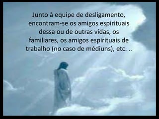Junto à equipe de desligamento, 
encontram-se os amigos espirituais 
dessa ou de outras vidas, os 
familiares, os amigos espirituais de 
trabalho (no caso de médiuns), etc. .. 
 