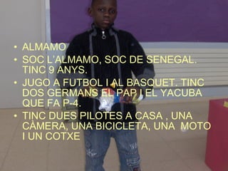 ALMAMO SOC L’ALMAMO, SOC DE SENEGAL. TINC 9 ANYS. JUGO A FUTBOL I AL BASQUET. TINC DOS GERMANS EL PAP I EL YACUBA QUE FA P-4. TINC DUES PILOTES A CASA , UNA CÀMERA, UNA BICICLETA, UNA  MOTO I UN COTXE  