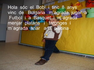 Hola  sóc  el  Bobi  i  tinc  8  anys  vinc  de  Bulgaria  m’agrada  jugar  a  Futbol  i  a  Basquet  i  m´agrada  menjar  platans  i  taronges  i  m`agrada  anar  a la  piscina .. 