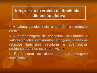 Integrar no exercício da docência a
              dimensão afetiva

  A cultura escolar inclui a também a dimensão
afetiva;
 A aprendizagem de conceitos, habilidades e

valores envolve sentimentos, emoções, ligadas às
relações familiares escolares e aos outros
ambientes em que os alunos vivem;
 Proporcionar ao aluno uma aprendizagem

significativa;
 