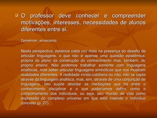    O professor deve conhecer e compreender
    motivações, interesses, necessidades de alunos
    diferentes entre si.
    Zemelman acrescenta:


    Nesta perspectiva, estamos cada vez mais na presença do desafio de
    articular linguagens, o que não é apenas uma questão epistêmica,
    própria do plano da construção do conhecimento mas, também, do
    próprio ensino. Não podemos trabalhar somente com linguagens
    analíticas, mas saber articular linguagens simbólicas que nos mostram
    realidades diferentes. A realidade vivida,cotidiana ou não, não se capta
    através da linguagem analítica, mas, sim, através de uma conjunção de
    linguagens. Isto supõe abordar as mediações que há entre o
    conhecimento disciplinar e o que poderíamos definir como o
    comportamento dos indivíduos, ou seja, seu mundo de vida como
    expressão do complexo universo em que está inserido o indivíduo
    concreto (p. 27).
 
