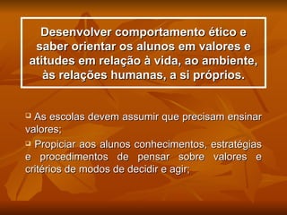 Desenvolver comportamento ético e
 saber orientar os alunos em valores e
atitudes em relação à vida, ao ambiente,
   às relações humanas, a si próprios.


 As escolas devem assumir que precisam ensinar
valores;
 Propiciar aos alunos conhecimentos, estratégias

e procedimentos de pensar sobre valores e
critérios de modos de decidir e agir;
 